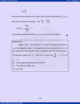 Principles of Communication

Prof. V. Venkata Rao

= W

N0
2

Note that the noise quantity at the output of the coherent demodulator is
Noise power without de-emphasis = 2W ⋅

1
nc ( t ) .
2

N0
W N0
=
4
2

W N0
2
=1
Hence, I =
W N0
2
This example indicates that PE-DE is of no use in the case of DSB-SC.

Exercise 7.2

A signal m ( t ) = 2 cos ⎡(1000 π ) t ⎤ is used to frequency modulate a
⎣
⎦
very high frequency carrier. The frequency derivation produced is 2.5 kHz. At
the output of the discriminator, there is bandpass filter with the passband in
the frequency range 100 < f < 900 Hz. It is given that
kd = 1 .
a)

Is the system operating above threshold?

b)

If so, find the ( SNR )0 , dB.

Ans: (b) 34 dB

7.47
Indian Institute of Technology Madras

2
Ac
= 2 × 105 and
2 N0

 