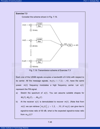 Principles of Communication

Prof. V. Venkata Rao

Exercise 7.3

Consider the scheme shown in Fig. 7.19.

Fig. 7.19: Transmission scheme of Exercise 7.3

Each one of the USSB signals occupies a bandwidth of 4 kHz with respect to
its carrier. All the message signals, mi ( t ) , i = 1, 2, ⋅ ⋅ ⋅, 10 , have the same
power. m ( t ) frequency modulates a high frequency carrier. Let s ( t )
represent the FM signal.
a)

Sketch the spectrum of s ( t ) . You can assume suitable shapes for
M1 ( f ) , M2 ( f ) , ⋅ ⋅ ⋅, M10 ( f )

b)

At the receiver s ( t ) is demodulated to recover m ( t ) . (Note that from
m ( t ) we can retrieve ⎡ m j ( t ) ⎤ , j = 1, 2, ⋅ ⋅ ⋅, 10 .) If m1 ( t ) can give rise to
⎣
⎦

signal-to-noise ratio of 50 dB, what is the expected signal-to-noise ratio
from m10 ( t ) ?

7.48
Indian Institute of Technology Madras

 