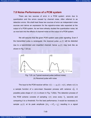 Principles of Communication

Prof. V. Venkata Rao

7.8 Noise Performance of a PCM system
There are two sources of error in a PCM system: errors due to
quantization and the errors caused by channel noise, often referred to as
detection errors. We shall treat these two sources of error as independent noise
sources and derive an expression for the signal-to-noise ratio expected at the
output of a PCM system. As we have already studied the quantization noise, let
us now look into the effects of channel noise on the output of a PCM system.

We will assume that the given PCM system uses polar signaling. Even if
the transmitted pulse is rectangular, the received pulse pr ( t ) will be distorted
due to a band-limited and imperfect channel; hence pr ( t ) may look like as
shown in Fig. 7.20 (a).

Fig. 7.20: (a) Typical received pulse (without noise)
(b) Received pulse with noise
The input to the PCM receiver will be r ( t ) = ± pr ( t ) + n ( t ) , where n ( t ) is
2
a sample function of a zero-mean Gaussian process with variance σN . A

possible pulse shape of r ( t ) is shown in Fig. 7.20(b). The detection process of
the PCM scheme consists of sampling r ( t ) once every Tb seconds and
comparing it to a threshold. For the best performance, it would be necessary to
sample pr ( t ) at its peak amplitude

( k ts

7.49
Indian Institute of Technology Madras

= k Tb + t p

)

resulting in a signal

 