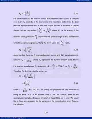 Principles of Communication

Prof. V. Venkata Rao

⎛ Ap ⎞
Pe = Q ⎜
⎟
⎝ σN ⎠

(7.42)

For optimum results, the receiver uses a matched filter whose output is sampled
once every Tb seconds, at the appropriate time instants so as to obtain the best
possible signal-to-noise ratio at the filter output. In such a situation, it can be

⎛ Ap ⎞
shown that we can replace ⎜
⎟ by
⎝ σN ⎠
received binary pulse and

2 Eb
where Eb is the energy of the
N0

N0
represents the spectral height of the, band-limited
2

⎛ Ap ⎞
white Gaussian noise process. Using the above value for ⎜
⎟ yields,
⎝ σN ⎠
⎛ 2 Eb
Pe = Q ⎜
⎜ N
0
⎝

⎞
⎟
⎟
⎠

(7.43)

Assuming that there are R binary pulses per sample and 2W samples/second,
we have Tb =

1
where Tb represents the duration of each pulse. Hence
( 2 RW )

the received signal power Sr is given by, Sr =

Eb
Sr
= 2 RW Eb or Eb =
.
Tb
2 RW

Therefore Eq. 7.43 can also be written as

⎛
Sr
Pe = Q ⎜
⎜ RW N
0
⎝

⎞
⎟
⎟
⎠

⎛ γ ⎞
= Q⎜
⎜ R⎟
⎟
⎝
⎠
where γ =

(7.44)

Sr
. Eq. 7.42 to 7.44 specify the probability of any received bit
W N0

being in error. In a PCM system, with R bits per sample, error in the
reconstructed sample will depend on which of these R bits are in error. We would
like to have an expression for the variance of the reconstruction error. Assume
the following:

7.51
Indian Institute of Technology Madras

 