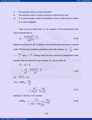 Principles of Communication

Prof. V. Venkata Rao

i)

The quantizer used is a uniform quantizer

ii)

The quantizer output is coded according to natural binary code

iii)

Pe is small enough so that the probability of two or more errors in a block

of R bits is negligible.

2
Then, it can be shown that σc , the variance of the reconstruction error

due to channel noise is,
2
σc

=

(

)

2
4 mp Pe 22 R − 1

( )

(7.45)

3 22 R

Details can be found in [3]. In addition to the reconstruction error due to channel
2
noise, PCM has the inevitable quantization noise with variance σQ =

∆ =

2 mp
L

∆2
, where
12

and L = 2R . Treating these two error sources as independent noise

2
sources, total reconstruction noise variance σe , can be written as
2
2
2
σe = σQ + σc

=

Let

2
mp

3 L2

+

(

)

2
4 mp Pe L2 − 1

(7.46)

3 L2

M 2 ( t ) = PM

Then, ( SNR )0 =

=

PM
2
σe

⎛P ⎞
⎜ M⎟
2
2
1 + 4 Pe L − 1 ⎜ mp ⎟
⎝
⎠
3 L2

(

)

(7.47)

Using Eq. 7.44 in Eq. 7.47, we have

(SNR )0

=

3 L2
⎛
1 + 4 L − 1 Q⎜
⎜
⎝

(

2

)

⎛P ⎞
⎜ M⎟
⎞ ⎜ mp ⎟
γ ⎝ 2⎠
⎟
R⎟
⎠

7.52
Indian Institute of Technology Madras

(7.48)

 