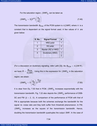Principles of Communication

Prof. V. Venkata Rao

For the saturation region, ( SNR )0 can be taken as

⎛P ⎞
= 3 22 R ⎜ M ⎟
2
⎜ mp ⎟
⎝
⎠

( )

(SNR )0

(7.49)

The transmission bandwidth BPCM of the PCM system is k ( 2WR ) where k is a
constant that is dependent on the signal format used. A few values of k are
given below:

S. No.

Signal Format

k

1

NRZ polar

1

2

RZ polar

2

3

Bipolar (RZ or NRZ)

1

4

Duobinary (NRZ)

1
2

(For a discussion on duobinary signaling, refer Lathi [3]). As BPCM = k ( 2W R ) ,
we have R =

BPCM
. Using this in the expression for ( SNR )0 in the saturation
k ( 2W )

region, we obtain

(SNR )0

⎛P ⎞
= 3⎜ M⎟2
2
⎜ mp ⎟
⎝
⎠

BPCM
kW

(7.50)

It is clear from Eq. 7.50 that in PCM, ( SNR )0 increases exponentially with the
transmission bandwidth. Fig. 7.22 also depicts the ( SNR )0 performance of DSBSC and FM ( β = 2 , 5 ) . A comparison of the performance of PCM with that of
FM is appropriate because both the schemes exchange the bandwidth for the
signal -to -noise ratio and they both suffer from threshold phenomenon. In FM,

(SNR )0

increases as the square of the transmission bandwidth. Hence,

doubling the transmission bandwidth quadruples the output SNR . In the case of
7.54
Indian Institute of Technology Madras

 