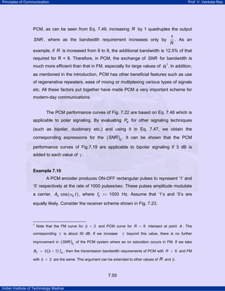 Principles of Communication

Prof. V. Venkata Rao

PCM, as can be seen from Eq. 7.49, increasing R by 1 quadruples the output
1
. As an
R

SNR , where as the bandwidth requirement increases only by

example, if R is increased from 8 to 9, the additional bandwidth is 12.5% of that
required for R = 8. Therefore, in PCM, the exchange of SNR for bandwidth is
much more efficient than that in FM, especially for large values of R1. In addition,
TP

PT

as mentioned in the introduction, PCM has other beneficial features such as use
of regenerative repeaters, ease of mixing or multiplexing various types of signals
etc. All these factors put together have made PCM a very important scheme for
modern-day communications.

The PCM performance curves of Fig. 7.22 are based on Eq. 7.48 which is
applicable to polar signaling. By evaluating Pe for other signaling techniques
(such as bipolar, duobinary etc.) and using it in Eq. 7.47, we obtain the
corresponding expressions for the

(SNR )0 .

It can be shown that the PCM

performance curves of Fig.7.19 are applicable to bipolar signaling if 3 dB is
added to each value of γ .

Example 7.10

A PCM encoder produces ON-OFF rectangular pulses to represent ‘1’ and
‘0’ respectively at the rate of 1000 pulses/sec. These pulses amplitude modulate
a carrier, Ac cos ( ωc t ) , where fc >> 1000 Hz. Assume that ‘1’s and ‘0’s are
equally likely. Consider the receiver scheme shown in Fig. 7.23.

1
TP

PT

Note that the FM curve for β = 2 and PCM curve for R = 6 intersect at point A . The

corresponding γ is about 30 dB. If we increase
improvement in

( SNR )0

γ beyond this value, there is no further

of the PCM system where as no saturation occurs in FM. If we take

BT = 2 ( β + 1) fm , then the transmission bandwidth requirements of PCM with R = 6 and FM

with β = 2 are the same. This argument can be extended to other values of R and β .

7.55
Indian Institute of Technology Madras

 