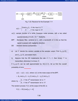 Principles of Communication

Prof. V. Venkata Rao

Fig. 7.23: Receiver for the Example 7.11

⎧2cos ( ωc t ) , if the input is '1'
⎪
s (t ) = ⎨
0
, if the input is '0'
⎪
⎩
w ( t ) : sample function of a white Guassian noise process, with a two sided

spectral density of 0.25 × 10 − 4 Watts/Hz.
BPF : Bandpass filter, centered at fc with a bandwidth of 2 kHz so that the
signal is passed with negligible distortion.
DD

a)

: Decision device (comparator)

Let Y denote the random variable at the sampler output. Find fY
and fY

b)

1

0

( y 0)

( y 1) , and sketch them.

Assume that the DD implements the rule: if Y ≥ 1, then binary ‘1’ is
transmitted, otherwise it is binary ‘0’.

If fY

1

( y 1)

can be well approximated by N ( 2, 0.1) , let us find the overall

probability of error.
x ( t ) = s ( t ) + n ( t ) , where n ( t ) is the noise output of the BPF.
= Ak cos ( ωc t ) + nc ( t ) cos ( ωc t ) − ns ( t ) sin ( ωc t )

⎧2 , if the k th transmission bit is '1'
⎪
where Ak = ⎨
th
⎪0 , if the k transmission bit is '0'
⎩
The random process Y ( t ) at the output of the ED, is
Y ( t ) = R ( t ) cos [ ωc t + Θ ]

7.56
Indian Institute of Technology Madras

 