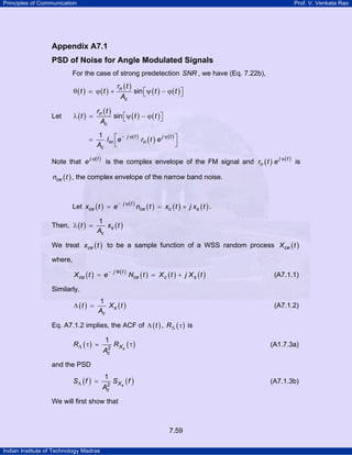 Principles of Communication

Prof. V. Venkata Rao

Appendix A7.1
PSD of Noise for Angle Modulated Signals
For the case of strong predetection SNR , we have (Eq. 7.22b),

rn ( t )
sin ⎡ψ ( t ) − ϕ ( t ) ⎤
⎣
⎦
Ac

θ (t )
λ (t ) =

Let

ϕ (t ) +

rn ( t )
sin ⎡ψ ( t ) − ϕ ( t ) ⎤
⎣
⎦
Ac

=

1
−
Im ⎡e
⎢
⎣
Ac

j ϕ( t )

rn ( t ) e

j ψ(t ) ⎤

⎥
⎦

jϕ t
jψ t
Note that e ( ) is the complex envelope of the FM signal and rn ( t ) e ( ) is

nce ( t ) , the complex envelope of the narrow band noise.

Let xce ( t ) = e
Then, λ ( t ) =

− j ϕ( t )

nce ( t ) = xc ( t ) + j xs ( t ) .

1
xs ( t )
Ac

We treat xce ( t ) to be a sample function of a WSS random process X ce ( t )
where,
X ce ( t ) = e

− j Φ( t )

Nce ( t ) = X c ( t ) + j X s ( t )

(A7.1.1)

Similarly,
Λ (t ) =

1
Xs (t )
Ac

(A7.1.2)

Eq. A7.1.2 implies, the ACF of Λ ( t ) , RΛ ( τ ) is

RΛ ( τ ) =

1
2
Ac

R Xs ( τ )

(A1.7.3a)

S Xs ( f )

(A7.1.3b)

and the PSD

SΛ ( f ) =

1
2
Ac

We will first show that

7.59
Indian Institute of Technology Madras

 
