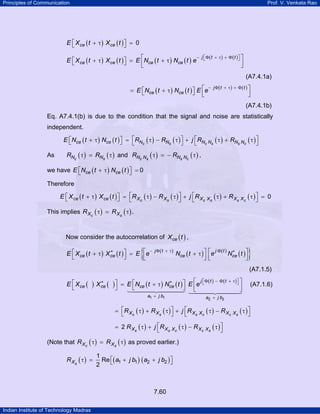 Principles of Communication

Prof. V. Venkata Rao

E ⎡ X ce ( t + τ ) X ce ( t ) ⎤ = 0
⎣
⎦
E ⎡ X ce ( t + τ ) X ce ( t ) ⎤ = E ⎡Nce ( t + τ ) Nce ( t ) e
⎣
⎦
⎢
⎣

− j ⎡Φ ( t + τ ) + Φ ( t )⎤ ⎤
⎣
⎦

⎥
⎦

(A7.4.1a)
−
= E ⎡Nce ( t + τ ) Nce ( t ) ⎤ E ⎡e
⎣
⎦ ⎢
⎣

j Φ(t + τ) + Φ( t ) ⎤

⎥
⎦

(A7.4.1b)
Eq. A7.4.1(b) is due to the condition that the signal and noise are statistically
independent.
E ⎡Nce ( t + τ ) Nce ( t ) ⎤ = ⎡RNc ( τ ) − RNs ( τ ) ⎤ + j ⎡RNc Ns ( τ ) + RNs Nc ( τ ) ⎤
⎣
⎦
⎣
⎦
⎣
⎦

As

RNc ( τ ) = RNs ( τ ) and RNc Ns ( τ ) = − RNs Nc ( τ ) ,

we have E ⎡Nce ( t + τ ) Nce ( t ) ⎤ = 0
⎣
⎦
Therefore
E ⎡ X ce ( t + τ ) X ce ( t ) ⎤ = ⎡R X c ( τ ) − R X s ( τ ) ⎤ + j ⎡R X c X s ( τ ) + R X s X c ( τ ) ⎤ = 0
⎣
⎦
⎣
⎦
⎣
⎦

This implies R Xc ( τ ) = R X s ( τ ) .
Now consider the autocorrelation of X ce ( t ) ,

{

−
∗
E ⎡ X ce ( t + τ ) X ce ( t ) ⎤ = E ⎡e
⎢
⎣
⎦
⎣

j Φ(t + τ)

jΦ t
∗
Nce ( t + τ ) ⎤ ⎡e ( ) Nce ( t ) ⎤
⎥⎢
⎥
⎦⎣
⎦

}
(A7.1.5)

E ⎡ X ce (
⎣

∗
) X ce ( )⎤
⎦

j ⎡Φ( t ) − Φ ( t
∗
= E ⎡Nce ( t + τ ) Nce ( t ) ⎤ E ⎡e ⎣
⎣
⎦ ⎢
⎣
a1 + j b1

+ τ)⎤ ⎤
⎦

⎥
⎦

a2 + j b2

= ⎡R X c ( τ ) + R X s ( τ ) ⎤ + j ⎡ R X s X c ( τ ) − R X c X s ( τ ) ⎤
⎣
⎦
⎣
⎦
= 2 R X s ( τ ) + j ⎡R X s X c ( τ ) − R X c X s ( τ ) ⎤
⎣
⎦

(Note that R X c ( τ ) = R X s ( τ ) as proved earlier.)

R Xs ( τ ) =

1
Re ⎡( a1 + j b1 ) ( a2 + j b2 ) ⎤
⎣
⎦
2

7.60
Indian Institute of Technology Madras

(A7.1.6)

 