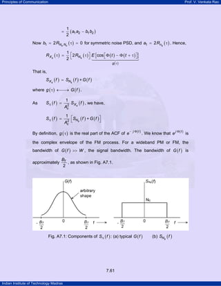 Principles of Communication

Prof. V. Venkata Rao

=

1
( a1 a2 − b1 b2 )
2

Now b1 = 2 RNs Nc ( τ ) = 0 for symmetric noise PSD, and a1 = 2 Rns ( τ ) . Hence,

R Xs ( τ ) =

{

}

1⎡
2 RNs ( τ ) ⎤ E cos ⎡Φ ( t ) − Φ ( t + τ ) ⎤
⎣
⎦
⎦
2⎣
g ( τ)

That is,

S X s ( f ) = SNs ( f ) ∗ G ( f )
where g ( τ ) ←⎯→ G ( f ) .
As

SΛ ( f ) =
SΛ ( f ) =

1
2
Ac

S Xs ( f ) , we have,

1 ⎡
SN ( f ) ∗ G ( f ) ⎤
2
⎦
Ac ⎣ s

By definition, g ( τ ) is the real part of the ACF of e

− j Φ(t )

. We know that e

j Φ(t )

is

the complex envelope of the FM process. For a wideband PM or FM, the
bandwidth of G ( f ) >> W , the signal bandwidth. The bandwidth of G ( f ) is
approximately

BT
, as shown in Fig. A7.1.
2

Fig. A7.1: Components of SΛ ( f ) : (a) typical G ( f )

7.61
Indian Institute of Technology Madras

(b) SNs ( f )

 