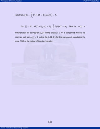 Principles of Communication

Prof. V. Venkata Rao

Note that g ( 0 ) =

∞

∫ G (f ) d f

−∞

For

= E ⎡cos ( 0 ) ⎤ = 1 .
⎣
⎦

f ≤ W , G ( f ) ∗ SNs ( f )

∞

N0

∫ G (f ) d f

= N0 . That is, Φ ( t ) is

−∞

immaterial as far as PSD of Ns ( t ) in the range f ≤ W is concerned. Hence, we
might as well set ϕ ( t ) = 0 in the Eq. 7.22 (b), for the purpose of calculating the
noise PSD at the output of the discriminator.

7.62
Indian Institute of Technology Madras

 