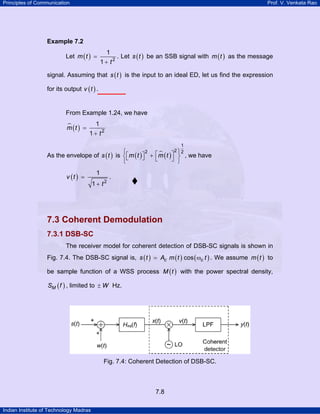 Principles of Communication

Prof. V. Venkata Rao

Example 7.2

Let m ( t ) =

1
1 + t2

. Let s ( t ) be an SSB signal with m ( t ) as the message

signal. Assuming that s ( t ) is the input to an ideal ED, let us find the expression
for its output v ( t ) .

From Example 1.24, we have
m (t ) =

1
1 + t2
1

2 ⎫2
2
⎧
As the envelope of s ( t ) is ⎨ ⎡ m ( t ) ⎤ + ⎡m ( t ) ⎤ ⎬ , we have
⎣
⎦
⎣
⎦ ⎭
⎩

v (t ) =

1
1 + t2

.

7.3 Coherent Demodulation
7.3.1 DSB-SC
The receiver model for coherent detection of DSB-SC signals is shown in
Fig. 7.4. The DSB-SC signal is, s ( t ) = Ac m ( t ) cos ( ωc t ) . We assume m ( t ) to
be sample function of a WSS process M ( t ) with the power spectral density,
SM ( f ) , limited to ± W Hz.

Fig. 7.4: Coherent Detection of DSB-SC.

7.8
Indian Institute of Technology Madras

 