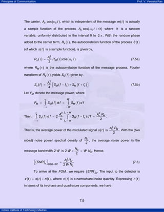 Principles of Communication

Prof. V. Venkata Rao

The carrier, Ac cos ( ωc t ) , which is independent of the message m ( t ) is actually
a sample function of the process Ac cos ( ωc t + Θ ) where Θ is a random
variable, uniformly distributed in the interval 0 to 2 π . With the random phase
added to the carrier term, Rs ( τ ) , the autocorrelation function of the process S ( t )
(of which s ( t ) is a sample function), is given by,
2
Ac
Rs ( τ ) =
RM ( τ ) cos ( ωc τ )
2

(7.5a)

where RM ( τ ) is the autocorrelation function of the message process. Fourier
transform of Rs ( τ ) yields Ss ( f ) given by,
Ss ( f )

2
Ac
⎡SM ( f − fc ) + SM ( f + fc ) ⎤
=
⎦
4 ⎣

(7.5b)

Let PM denote the message power, where
∞

PM =

∫

SM ( f ) d f =

−∞

∞

A2
Then, ∫ Ss ( f ) d f = 2 c
4
−∞

W

∫

SM ( f ) d f

−W

fc + W

∫

SM ( f − fc ) d f =

fc − W

2
Ac PM
.
2

That is, the average power of the modulated signal s ( t ) is
sided) noise power spectral density of
message bandwidth 2 W is 2 W ×

2
Ac PM
. With the (two
2

N0
, the average noise power in the
2

N0
= W N0 . Hence,
2

2
Ac PM
⎡( SNR ) ⎤
=
r ⎦ DSB −SC
⎣
2 W N0

(7.6)

To arrive at the FOM , we require ( SNR )0 . The input to the detector is
x ( t ) = s ( t ) + n ( t ) , where n ( t ) is a narrowband noise quantity. Expressing n ( t )

in terms of its in-phase and quadrature components, we have

7.9
Indian Institute of Technology Madras

 