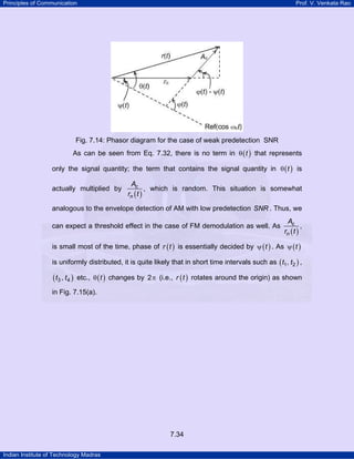 Principles of Communication

Prof. V. Venkata Rao

Fig. 7.14: Phasor diagram for the case of weak predetection SNR
As can be seen from Eq. 7.32, there is no term in θ ( t ) that represents
only the signal quantity; the term that contains the signal quantity in θ ( t ) is
actually multiplied by

Ac
, which is random. This situation is somewhat
rn ( t )

analogous to the envelope detection of AM with low predetection SNR . Thus, we
can expect a threshold effect in the case of FM demodulation as well. As

Ac
,
rn ( t )

is small most of the time, phase of r ( t ) is essentially decided by ψ ( t ) . As ψ ( t )
is uniformly distributed, it is quite likely that in short time intervals such as ( t1 , t2 ) ,

( t3 , t 4 )

etc., θ ( t ) changes by 2 π (i.e., r ( t ) rotates around the origin) as shown

in Fig. 7.15(a).

7.34
Indian Institute of Technology Madras

 