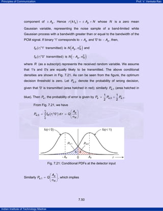 Principles of Communication

Prof. V. Venkata Rao

component of ± Ap . Hence r ( k ts ) = ± Ap + N whose N is a zero mean
Gaussian variable, representing the noise sample of a band-limited white
Gaussian process with a bandwidth greater than or equal to the bandwidth of the
PCM signal. If binary '1' corresponds to + Ap and '0' to − Ap , then,

(
)
( r '0' transmitted) is N ( − A , σ )

2
fR ( r '1' transmitted ) is N Ap , σN and

fR

p

2
N

where R (as a subscript) represents the received random variable. We assume
that 1's and 0's are equally likely to be transmitted. The above conditional
densities are shown in Fig. 7.21. As can be seen from the figure, the optimum
decision threshold is zero. Let Pe,0 denote the probability of wrong decision,
given that '0' is transmitted (area hatched in red); similarly Pe,1 (area hatched in
blue). Then Pe , the probability of error is given by Pe =

1
1
Pe,0 + Pe,1 .
2
2

From Fig. 7.21, we have
∞

Pe,0 =

⎛ Ap ⎞
fR ( r '0' ) d r = Q ⎜
⎟
∫
⎝ σN ⎠
0

Fig. 7.21: Conditional PDFs at the detector input

⎛ Ap ⎞
Similarly Pe,1 = Q ⎜
⎟ , which implies
⎝ σN ⎠

7.50
Indian Institute of Technology Madras

 