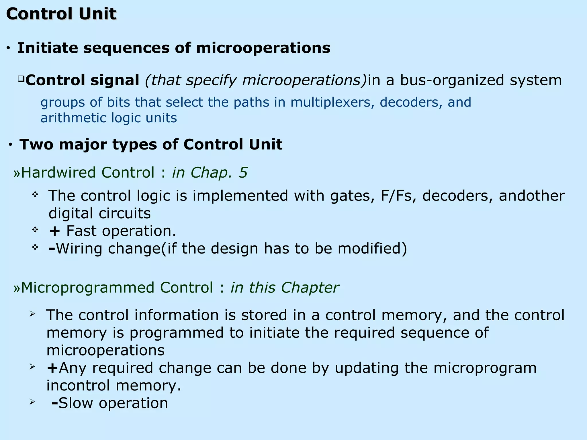 Control UnitControl Unit
 The control information is stored in a control memory, and the control
memory is programmed to initiate the required sequence of
microoperations
 +Any required change can be done by updating the microprogram
incontrol memory.
 -Slow operation
 The control logic is implemented with gates, F/Fs, decoders, andother
digital circuits
 + Fast operation.
 -Wiring change(if the design has to be modified)
»Microprogrammed Control : in this Chapter
»Hardwired Control : in Chap. 5
groups of bits that select the paths in multiplexers, decoders, and
arithmetic logic units
Control signal (that specify microoperations)in a bus-organized system
• Two major types of Control Unit
• Initiate sequences of microoperations
 
