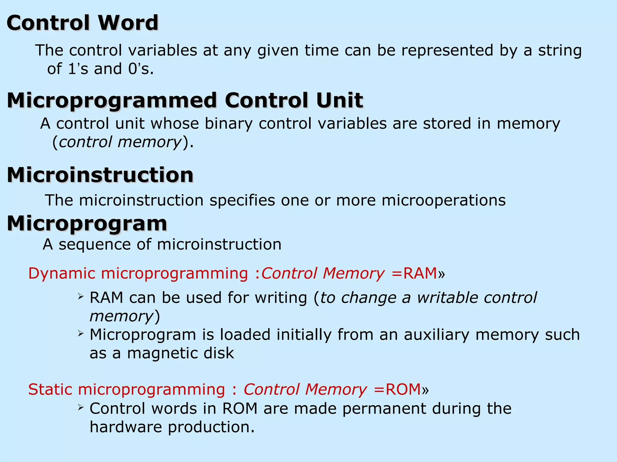 Control WordControl Word
The control variables at any given time can be represented by a string
of 1’s and 0’s.
A control unit whose binary control variables are stored in memory
(control memory).
Microprogrammed Control UnitMicroprogrammed Control Unit
MicroinstructionMicroinstruction
MicroprogramMicroprogram
The microinstruction specifies one or more microoperations
A sequence of microinstruction
 RAM can be used for writing (to change a writable control
memory)
 Microprogram is loaded initially from an auxiliary memory such
as a magnetic disk
 Control words in ROM are made permanent during the
hardware production.
»Dynamic microprogramming :Control Memory =RAM
»Static microprogramming : Control Memory =ROM
 