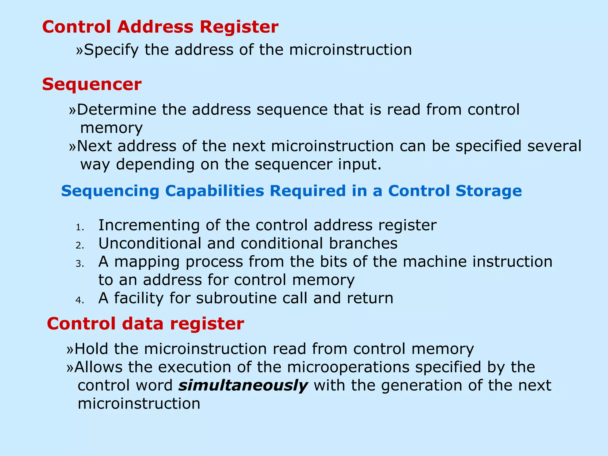 Control Address Register
Sequencer
Control data register
»Specify the address of the microinstruction
»Determine the address sequence that is read from control
memory
»Next address of the next microinstruction can be specified several
way depending on the sequencer input.
»Hold the microinstruction read from control memory
»Allows the execution of the microoperations specified by the
control word simultaneously with the generation of the next
microinstruction
1. Incrementing of the control address register
2. Unconditional and conditional branches
3. A mapping process from the bits of the machine instruction
to an address for control memory
4. A facility for subroutine call and return
Sequencing Capabilities Required in a Control Storage
 