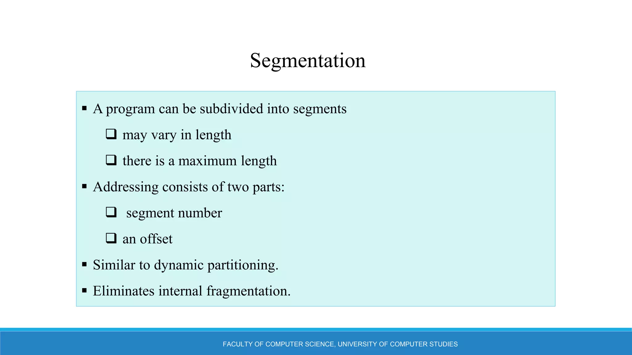 FACULTY OF COMPUTER SCIENCE, UNIVERSITY OF COMPUTER STUDIES
Segmentation
 A program can be subdivided into segments
 may vary in length
 there is a maximum length
 Addressing consists of two parts:
 segment number
 an offset
 Similar to dynamic partitioning.
 Eliminates internal fragmentation.
 