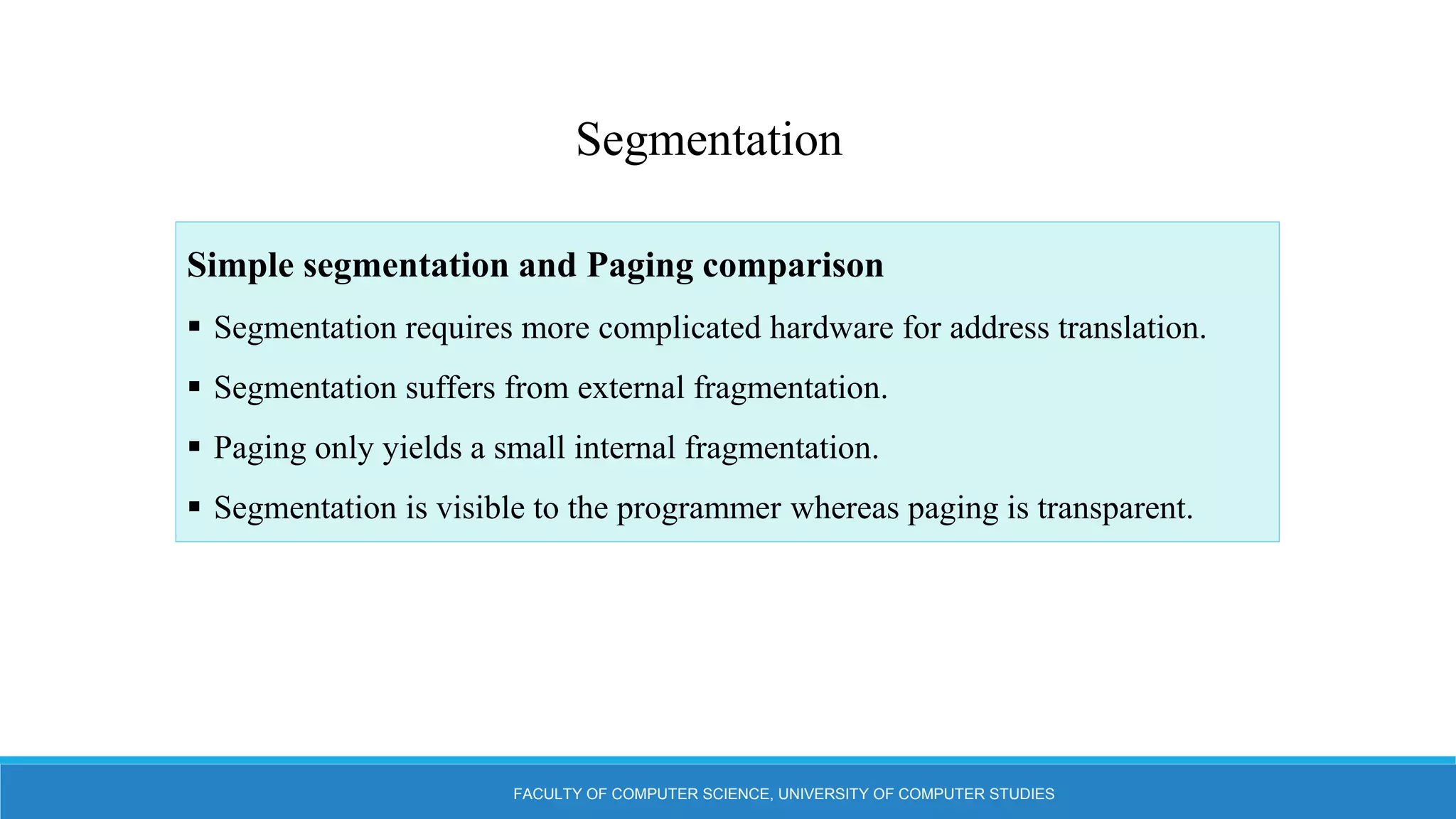 FACULTY OF COMPUTER SCIENCE, UNIVERSITY OF COMPUTER STUDIES
Segmentation
Simple segmentation and Paging comparison
 Segmentation requires more complicated hardware for address translation.
 Segmentation suffers from external fragmentation.
 Paging only yields a small internal fragmentation.
 Segmentation is visible to the programmer whereas paging is transparent.
 