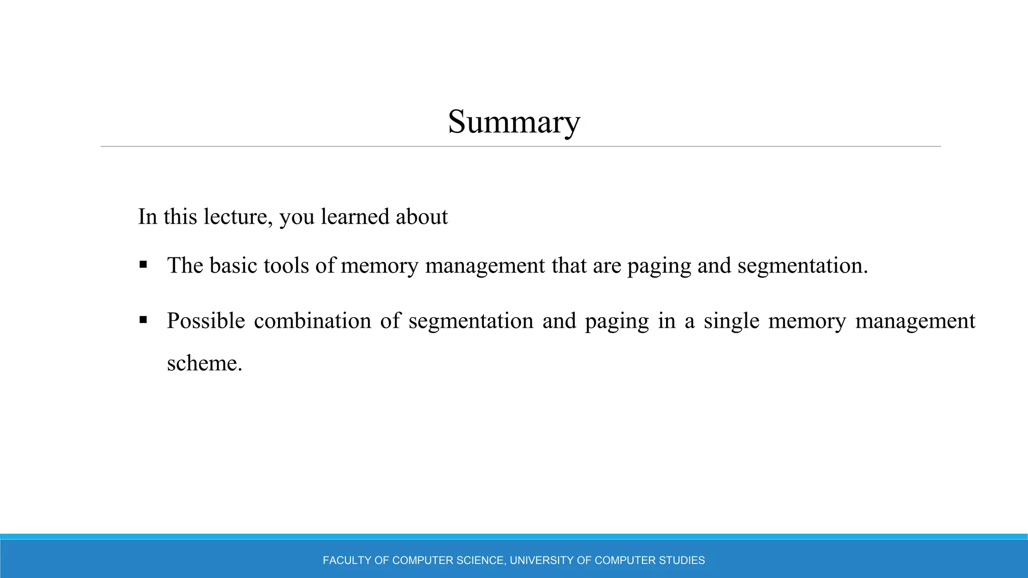 FACULTY OF COMPUTER SCIENCE, UNIVERSITY OF COMPUTER STUDIES
Summary
In this lecture, you learned about
 The basic tools of memory management that are paging and segmentation.
 Possible combination of segmentation and paging in a single memory management
scheme.
 