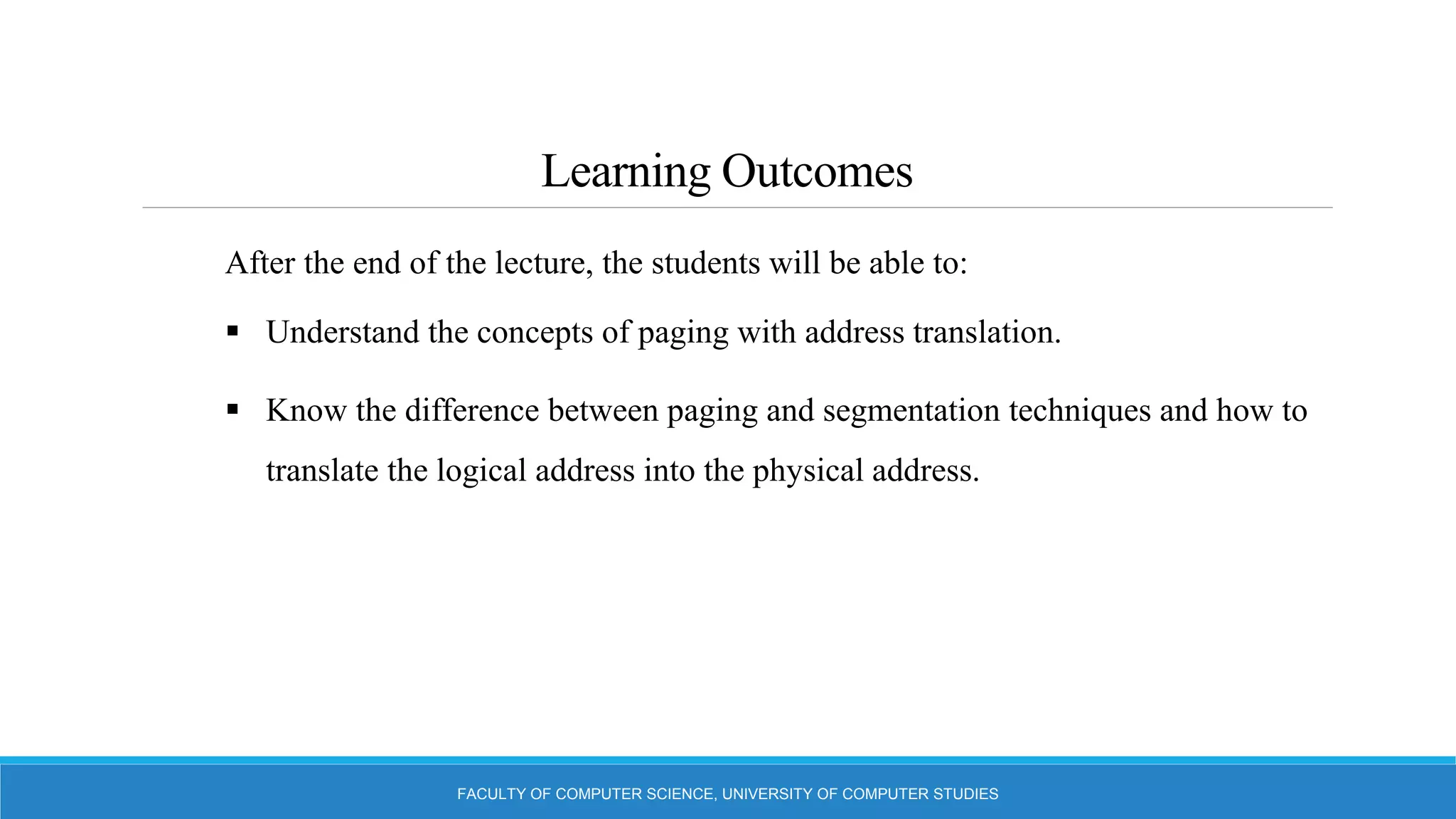 Learning Outcomes
FACULTY OF COMPUTER SCIENCE, UNIVERSITY OF COMPUTER STUDIES
After the end of the lecture, the students will be able to:
 Understand the concepts of paging with address translation.
 Know the difference between paging and segmentation techniques and how to
translate the logical address into the physical address.
 