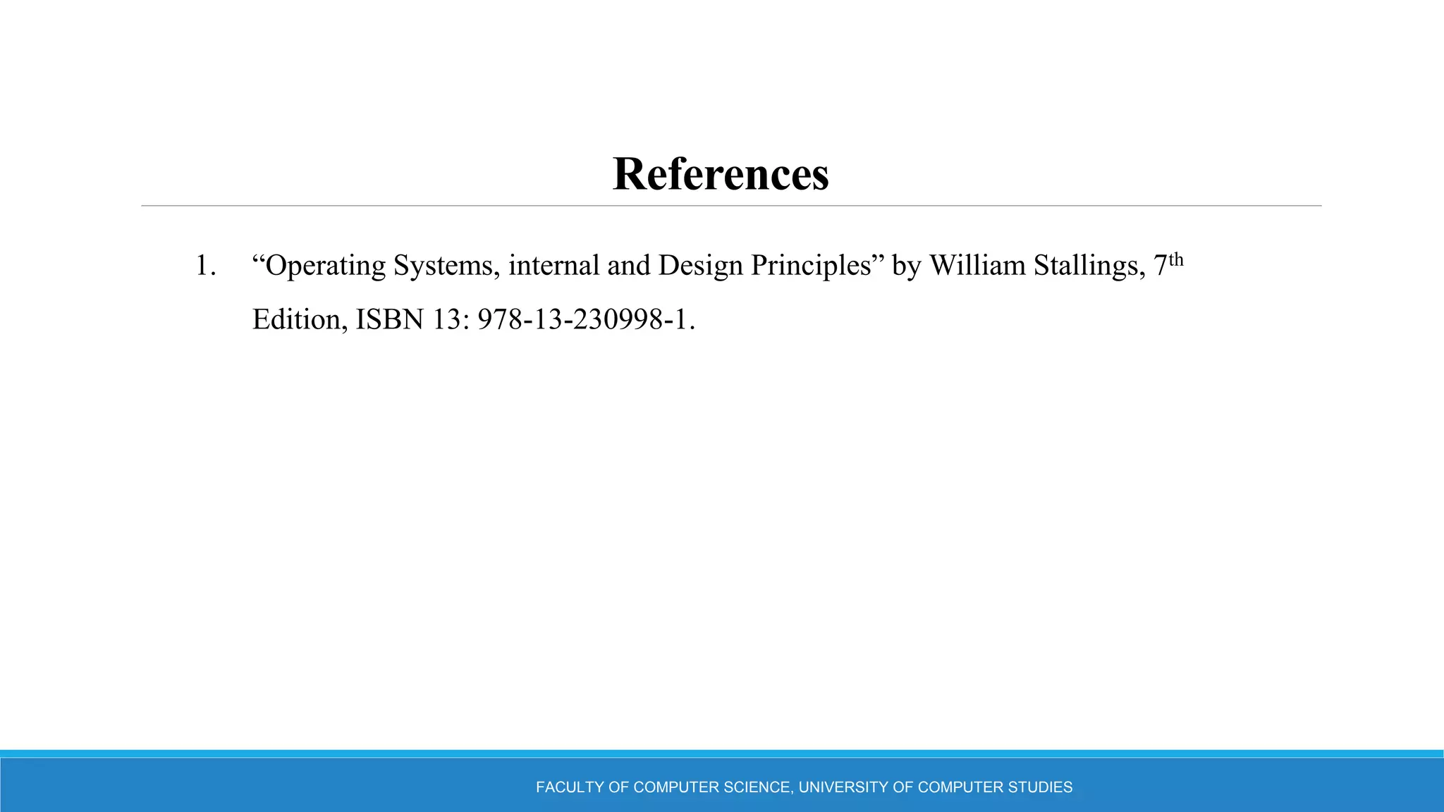 References
FACULTY OF COMPUTER SCIENCE, UNIVERSITY OF COMPUTER STUDIES
1. “Operating Systems, internal and Design Principles” by William Stallings, 7th
Edition, ISBN 13: 978-13-230998-1.
 