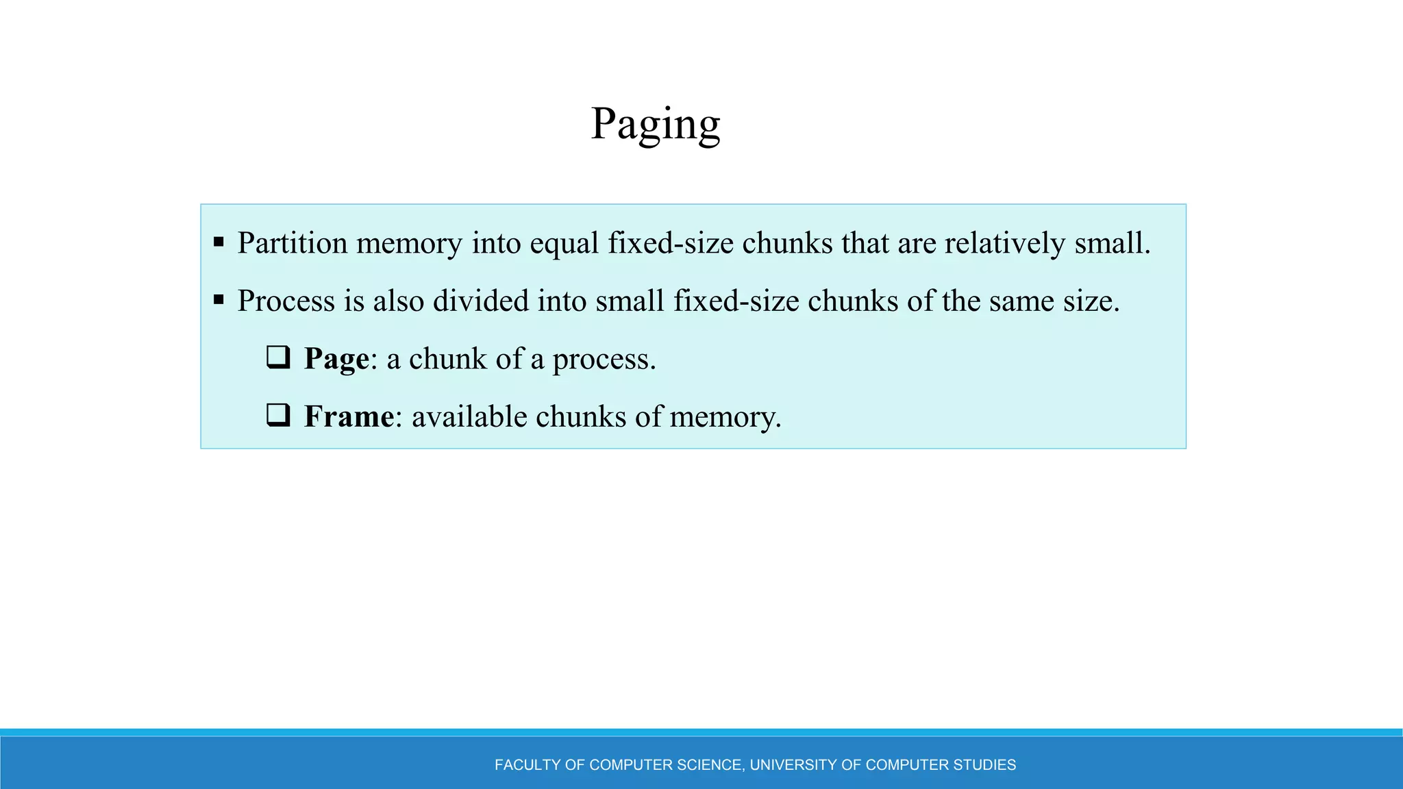 FACULTY OF COMPUTER SCIENCE, UNIVERSITY OF COMPUTER STUDIES
 Partition memory into equal fixed-size chunks that are relatively small.
 Process is also divided into small fixed-size chunks of the same size.
 Page: a chunk of a process.
 Frame: available chunks of memory.
Paging
 