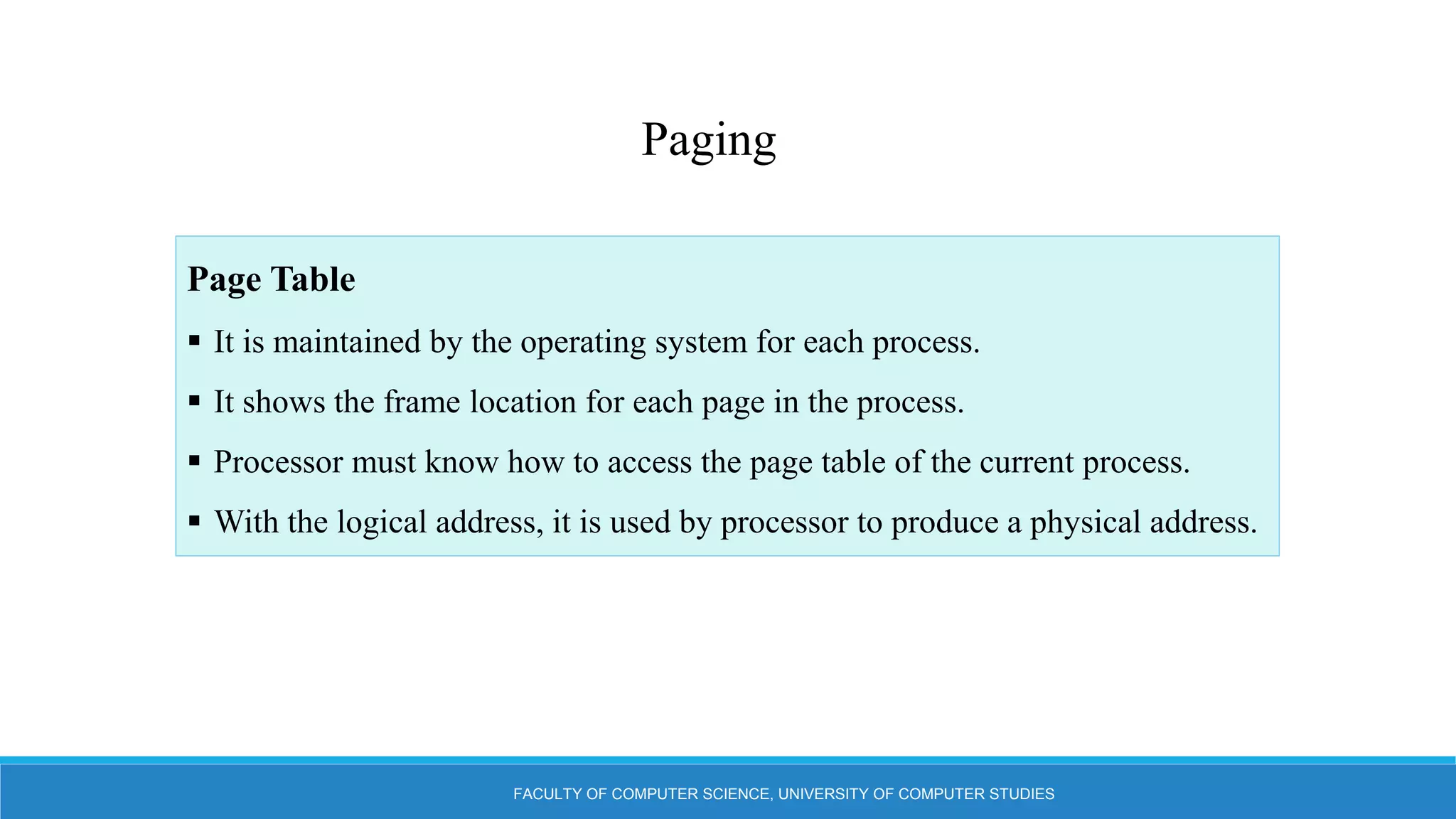 FACULTY OF COMPUTER SCIENCE, UNIVERSITY OF COMPUTER STUDIES
Paging
Page Table
 It is maintained by the operating system for each process.
 It shows the frame location for each page in the process.
 Processor must know how to access the page table of the current process.
 With the logical address, it is used by processor to produce a physical address.
 
