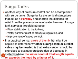  Another way of pressure control can be accomplished
with surge tanks. Surge tanks are vertical standpipes
that act as a Forebay and shorten the distance for
relief from the pressure wave of water hammer. A surge
tank serves a threefold purpose:
 Flow stabilization to the turbine,
 Water hammer relief or pressure regulation, and
 Improvement of speed control.
 In a practical sense, a rule of thumb that might be
applied to determine whether a surge tank or a relief
valve may be needed is that, extra caution should be
exercised to evaluate pressure rise or decrease in
systems where the water conduit total length equals
or exceeds the head by a factor of 3.
36 CH 7 PC & SR
Surge Tanks
 