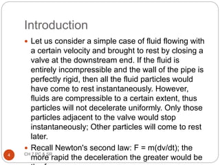 Introduction
 Let us consider a simple case of fluid flowing with
a certain velocity and brought to rest by closing a
valve at the downstream end. If the fluid is
entirely incompressible and the wall of the pipe is
perfectly rigid, then all the fluid particles would
have come to rest instantaneously. However,
fluids are compressible to a certain extent, thus
particles will not decelerate uniformly. Only those
particles adjacent to the valve would stop
instantaneously; Other particles will come to rest
later.
 Recall Newton's second law: F = m(dv/dt); the
more rapid the deceleration the greater would be
4 CH 7 PC & SR
 