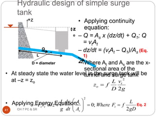 Q
Q1
z
o
L
+z
D = diameter
• At steady state the water level in the surge tank will be
at –z = zo
• Applying Energy Equation:
Hydraulic design of simple surge
tank
g
v
D
L
f
z t
o
2
2

Eq. 2
• Applying continuity
equation:
– Q = As x (dz/dt) + Q1; Q
= vtAt
– dz/dt = (vtAt – Q1)/As (Eq.
1)
• Where At and As are the x-
sectional area of the
tunnel and surge tank
gD
L
f
F
Where
A
A
dt
dv
g
L
z
v
F t
s
t
t
t
t
2
;
0
2
2













41 CH 7 PC & SR
 