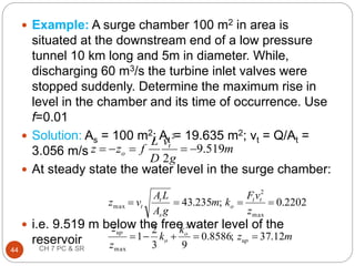  Example: A surge chamber 100 m2 in area is
situated at the downstream end of a low pressure
tunnel 10 km long and 5m in diameter. While,
discharging 60 m3/s the turbine inlet valves were
stopped suddenly. Determine the maximum rise in
level in the chamber and its time of occurrence. Use
f=0.01
 Solution: As = 100 m2; At = 19.635 m2; vt = Q/At =
3.056 m/s
 At steady state the water level in the surge chamber:
 i.e. 9.519 m below the free water level of the
reservoir
m
g
v
D
L
f
z
z t
o 519
.
9
2
2





44 CH 7 PC & SR
m
z
k
k
z
z
z
v
F
k
m
g
A
L
A
v
z
up
o
o
up
t
t
o
s
t
t
12
.
37
;
8586
.
0
9
3
2
1
2202
.
0
;
235
.
43
2
max
max
2
max









 