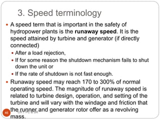 3. Speed terminology
 A speed term that is important in the safety of
hydropower plants is the runaway speed. It is the
speed attained by turbine and generator (if directly
connected)
 After a load rejection,
 If for some reason the shutdown mechanism fails to shut
down the unit or
 If the rate of shutdown is not fast enough.
 Runaway speed may reach 170 to 300% of normal
operating speed. The magnitude of runaway speed is
related to turbine design, operation, and setting of the
turbine and will vary with the windage and friction that
the runner and generator rotor offer as a revolving
mass.
46 CH 7 PC & SR
 