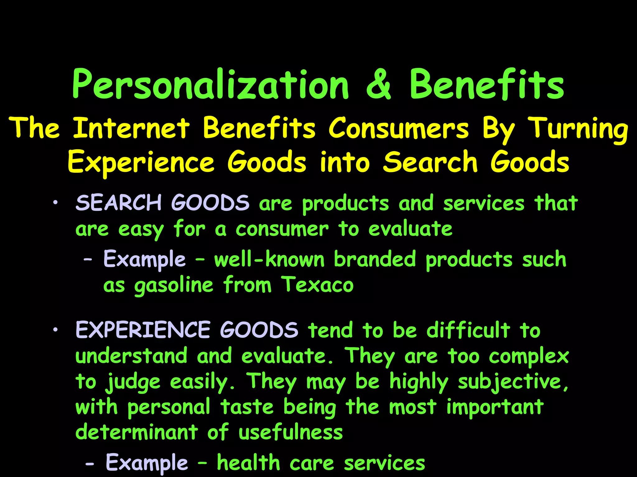 Personalization & Benefits SEARCH GOODS  are products and services that are easy for a consumer to evaluate Example  – well-known branded products such as gasoline from Texaco The Internet Benefits Consumers By Turning Experience Goods into Search Goods EXPERIENCE GOODS  tend to be difficult to understand and evaluate. They are too complex to judge easily. They may be highly subjective, with personal taste being the most important determinant of usefulness - Example  – health care services 