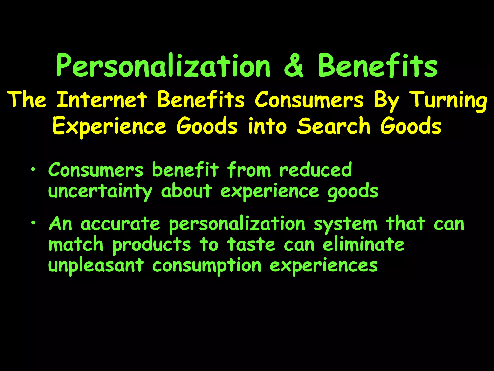 Personalization & Benefits Consumers benefit from reduced uncertainty about experience goods An accurate personalization system that can match products to taste can eliminate unpleasant consumption experiences The Internet Benefits Consumers By Turning Experience Goods into Search Goods 