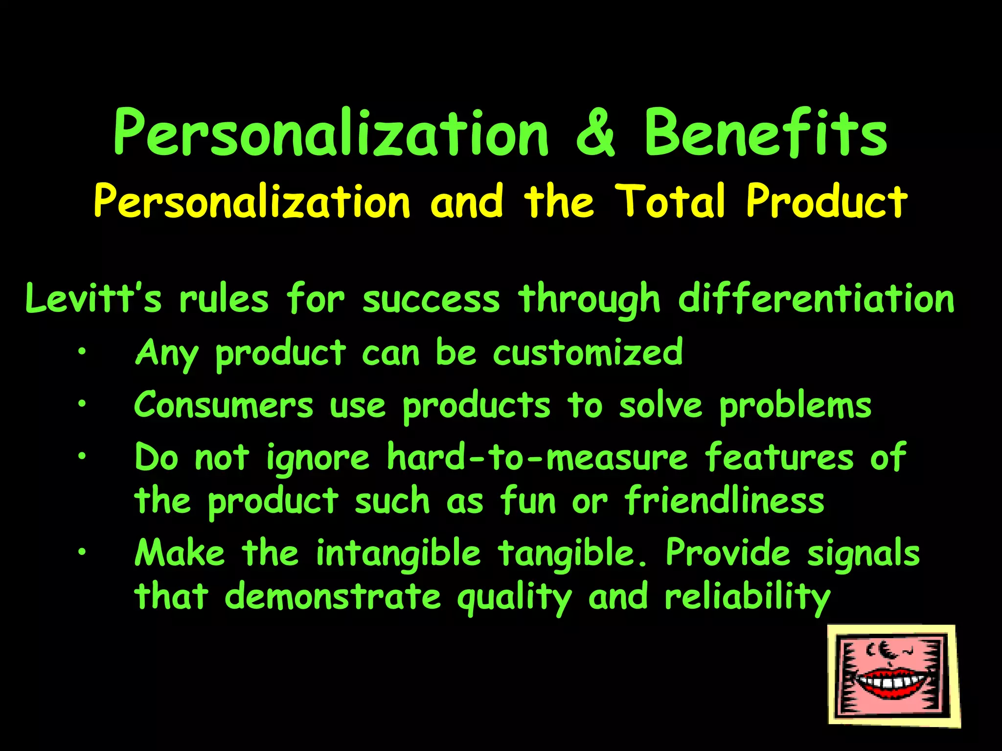 Personalization & Benefits Levitt’s rules for success through differentiation Any product can be customized Consumers use products to solve problems Do not ignore hard-to-measure features of the product such as fun or friendliness Make the intangible tangible. Provide signals that demonstrate quality and reliability Personalization and the Total Product 