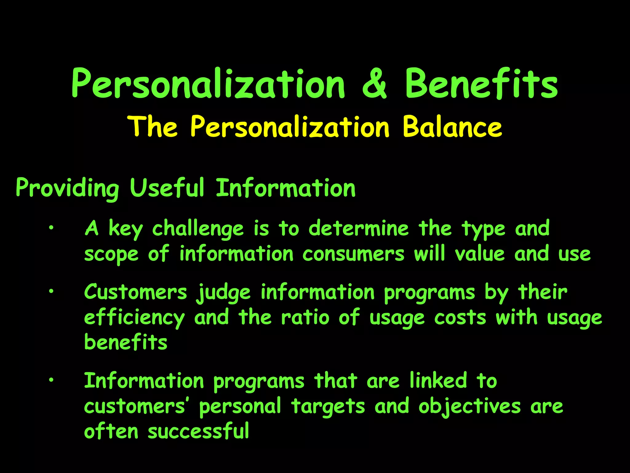 Personalization & Benefits The Personalization Balance Providing Useful Information A key challenge is to determine the type and scope of information consumers will value and use Customers judge information programs by their efficiency and the ratio of usage costs with usage benefits Information programs that are linked to customers’ personal targets and objectives are often successful 