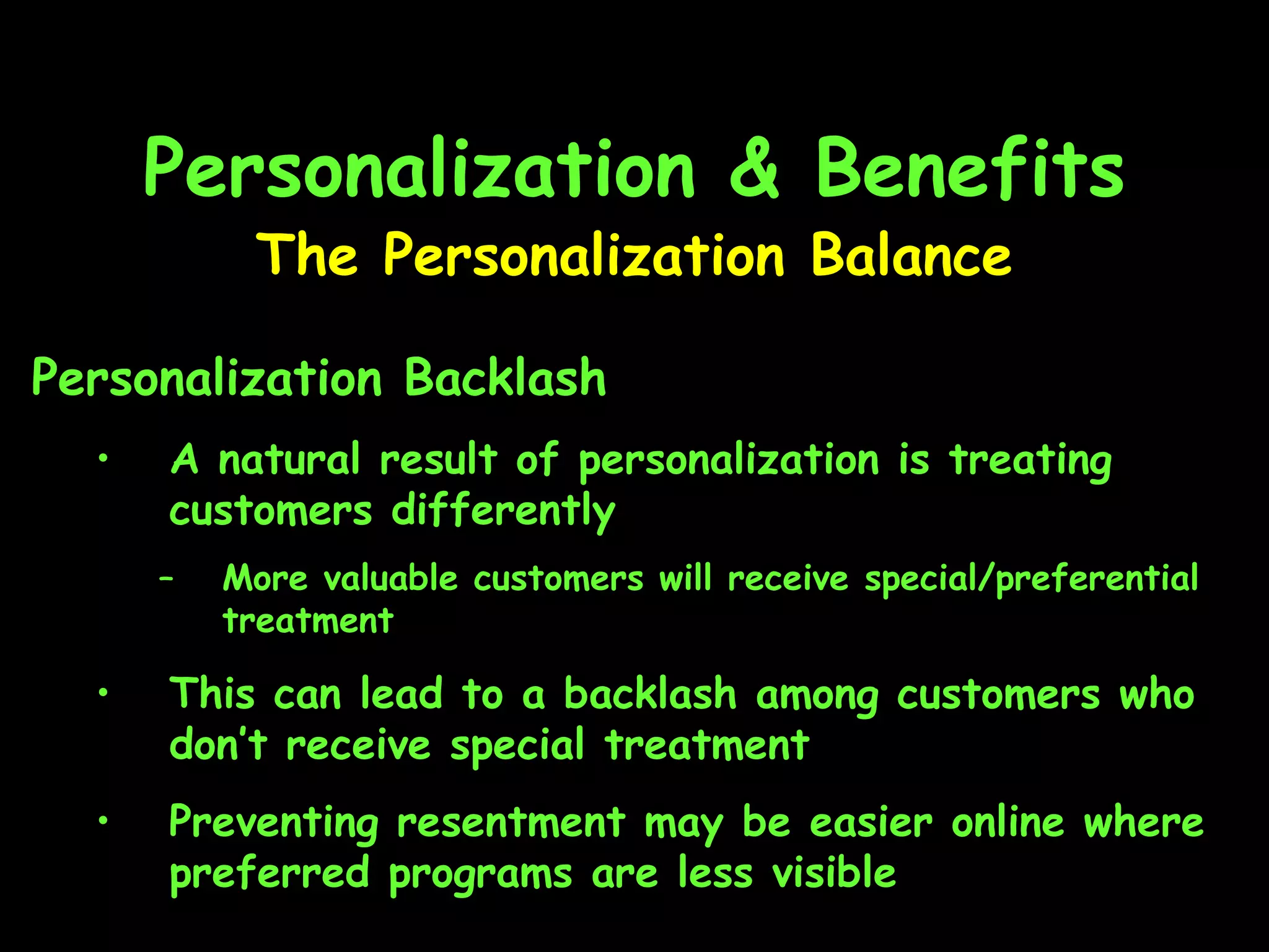 Personalization & Benefits The Personalization Balance Personalization Backlash A natural result of personalization is treating customers differently More valuable customers will receive special/preferential treatment This can lead to a backlash among customers who don’t receive special treatment Preventing resentment may be easier online where preferred programs are less visible 