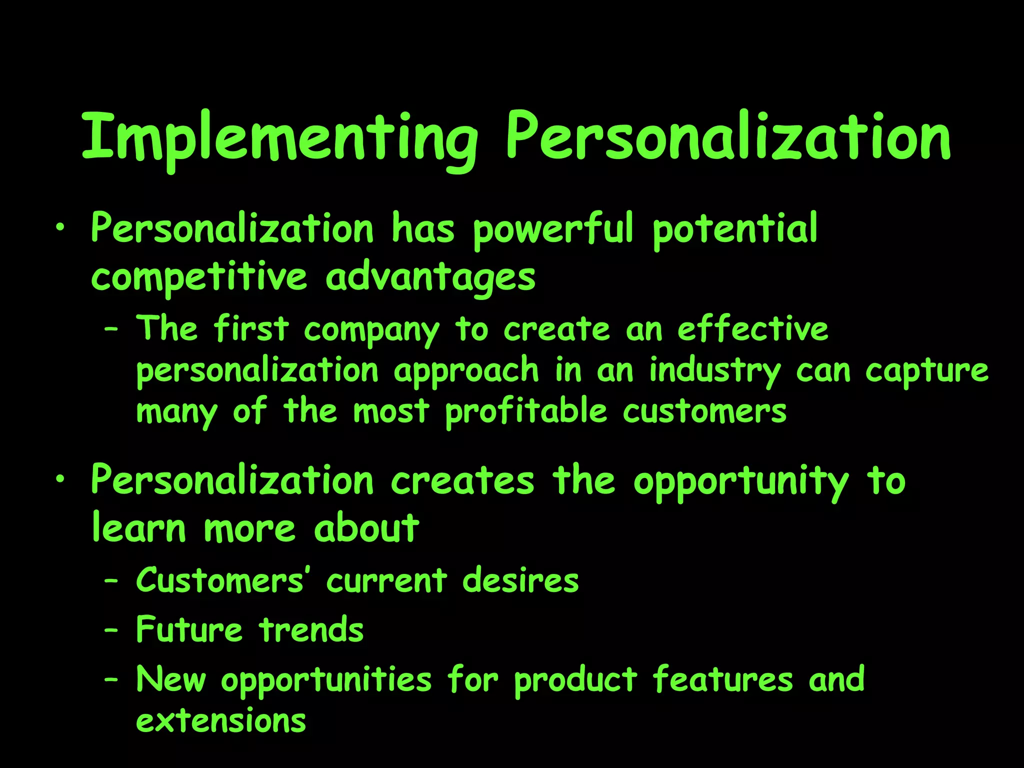 Implementing Personalization Personalization has powerful potential competitive advantages The first company to create an effective personalization approach in an industry can capture many of the most profitable customers Personalization creates the opportunity to learn more about  Customers’ current desires Future trends New opportunities for product features and extensions 
