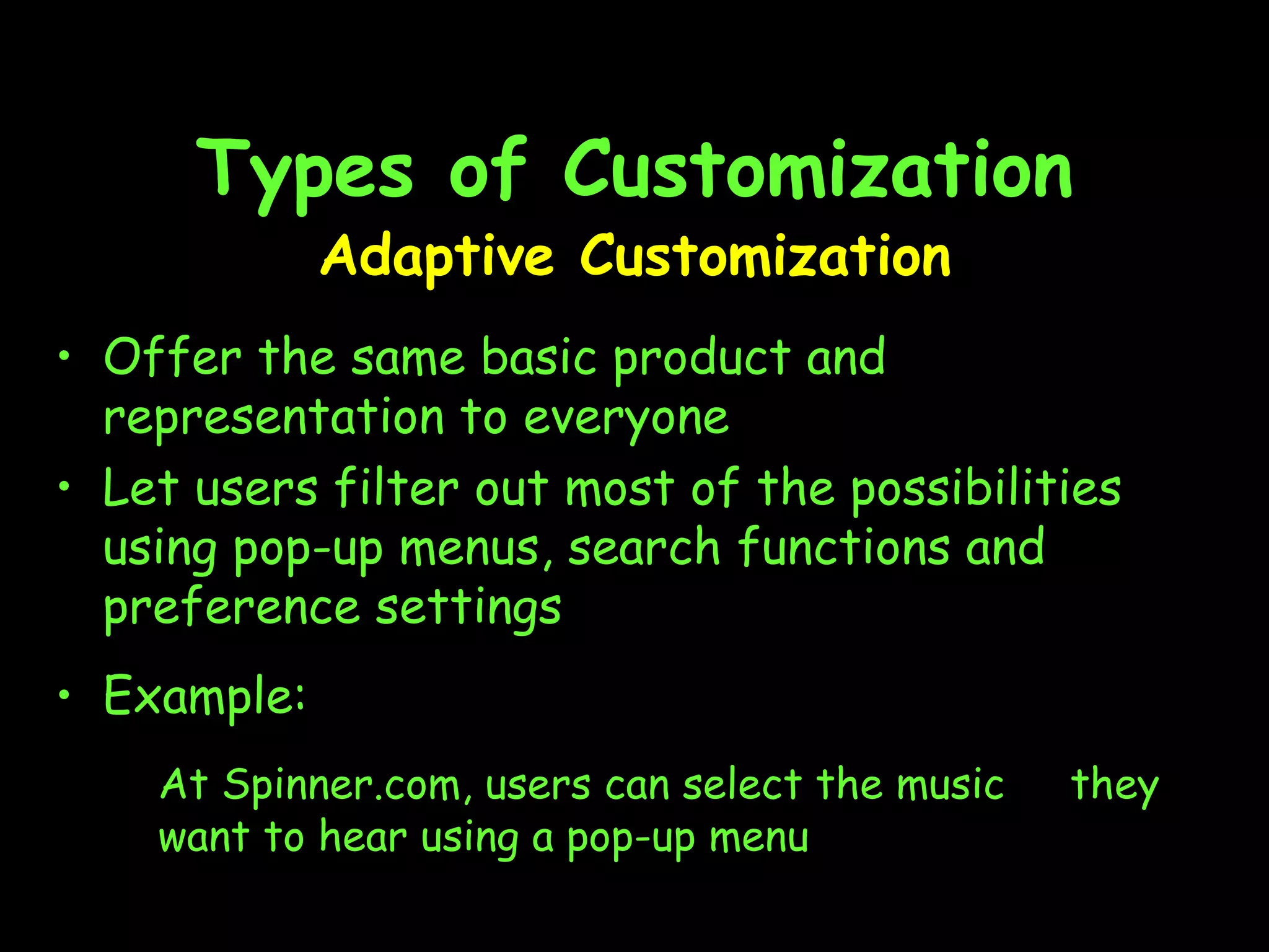 Types of Customization Adaptive Customization Offer the same basic product and representation to everyone  Let users filter out most of the possibilities using pop-up menus, search functions and preference settings Example: At Spinner.com, users can select the music  they want to hear using a pop-up menu 