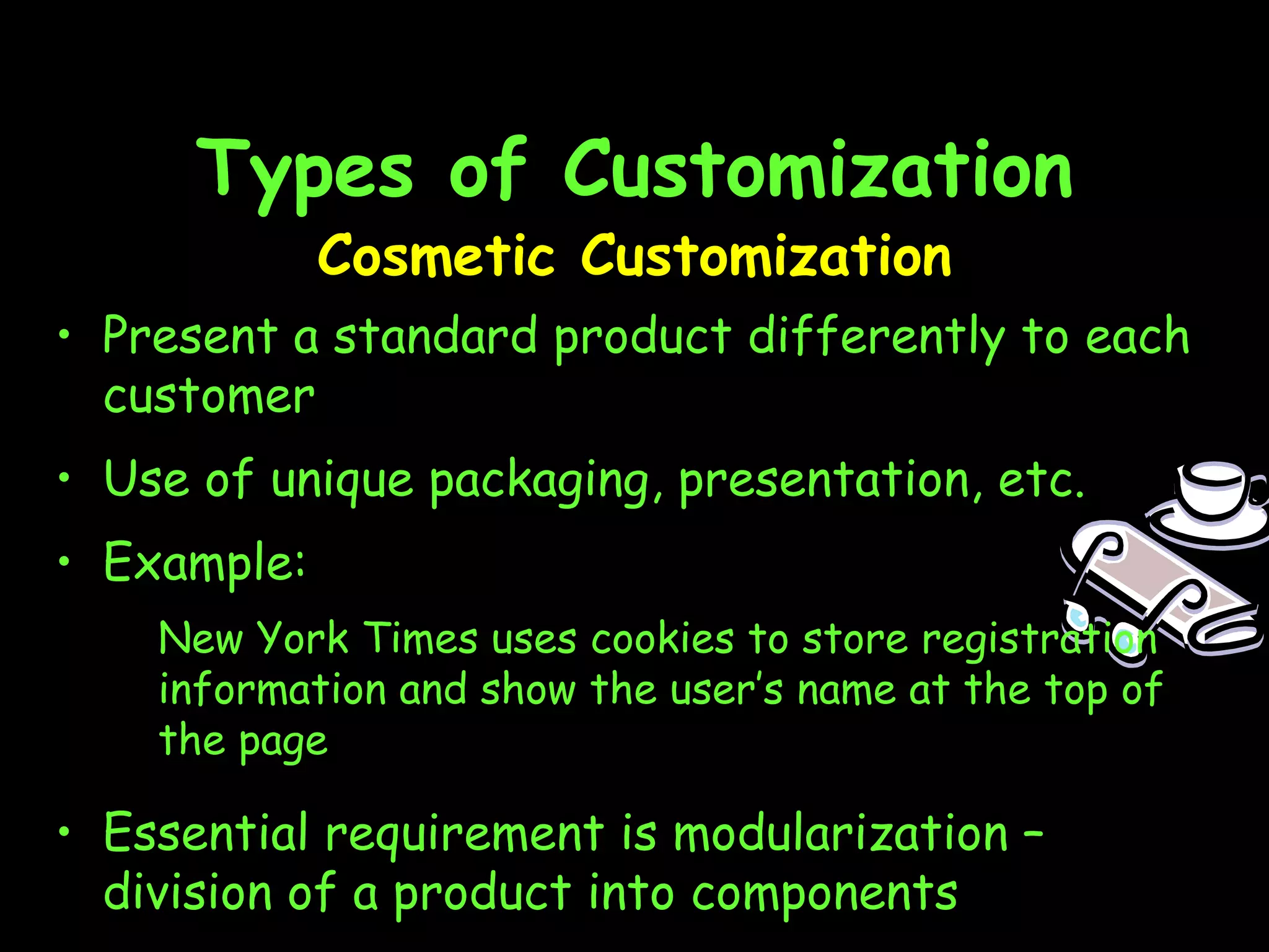 Types of Customization Cosmetic Customization Present a standard product differently to each customer Use of unique packaging, presentation, etc. Example: New York Times uses cookies to store registration information and show the user’s name at the top of the page Essential requirement is modularization –  division of a product into components 