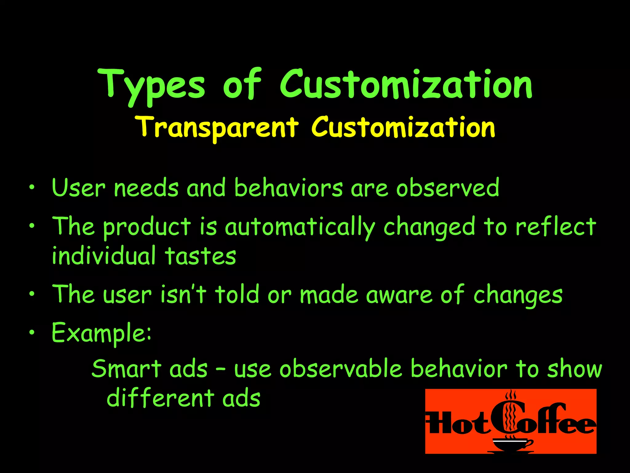 Types of Customization Transparent Customization User needs and behaviors are observed The product is automatically changed to reflect individual tastes  The user isn’t told or made aware of changes Example: Smart ads – use observable behavior to show different ads 