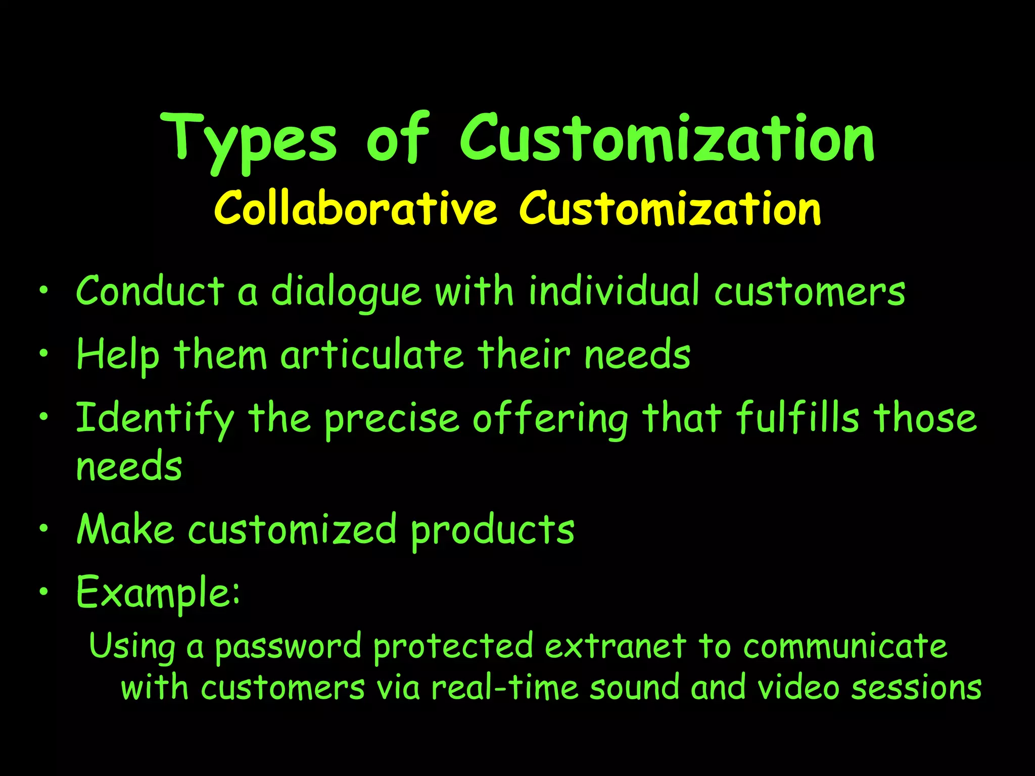 Types of Customization Collaborative Customization Conduct a dialogue with individual customers Help them articulate their needs Identify the precise offering that fulfills those needs Make customized products Example: Using a password protected extranet to communicate with customers via real-time sound and video sessions 