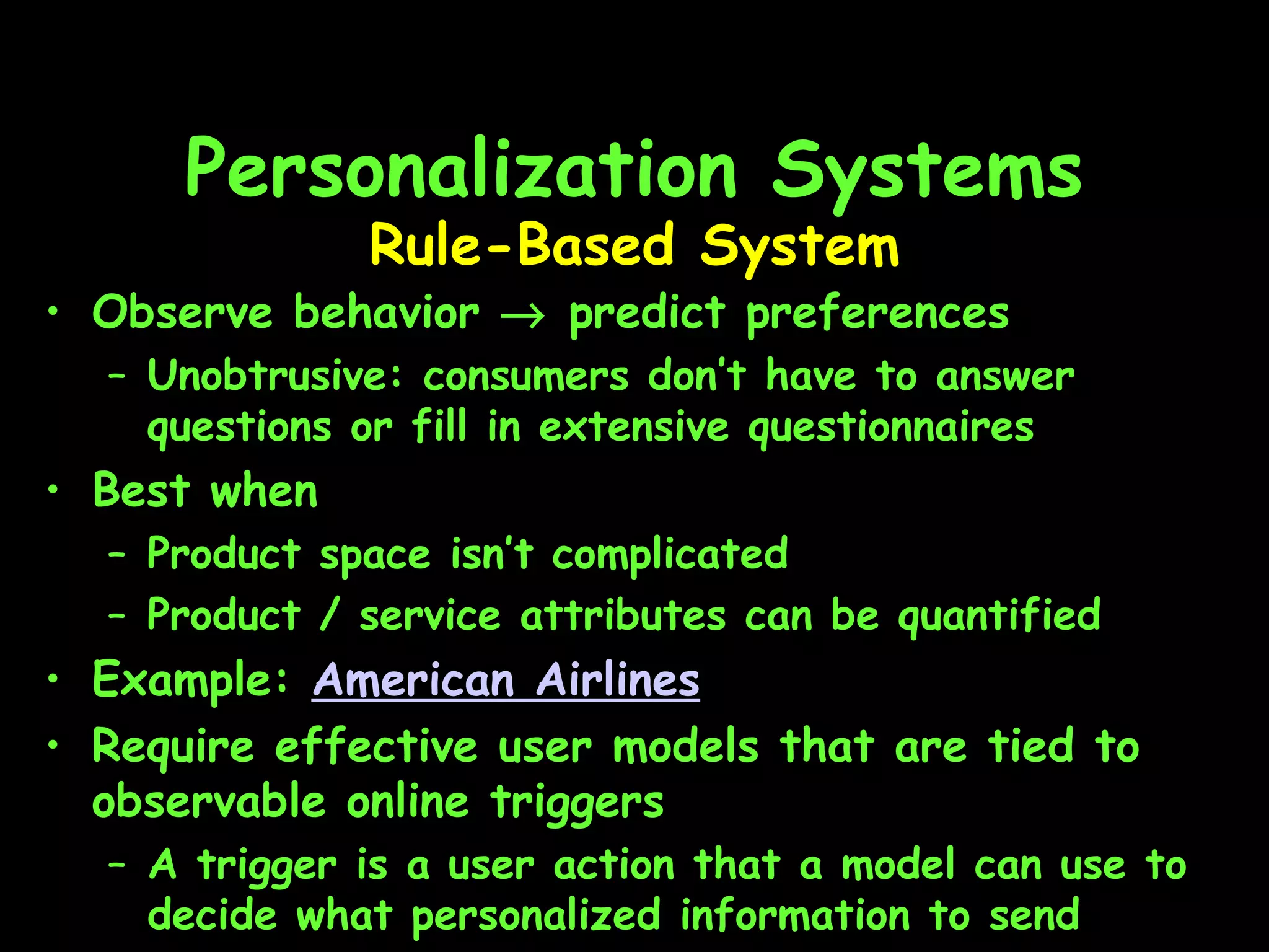 Personalization Systems Observe behavior    predict preferences Unobtrusive: consumers don’t have to answer questions or fill in extensive questionnaires  Best when Product space isn’t complicated Product / service attributes can be quantified Example:  American Airlines   Require effective user models that are tied to observable online triggers A trigger is a user action that a model can use to decide what personalized information to send Rule-Based System 