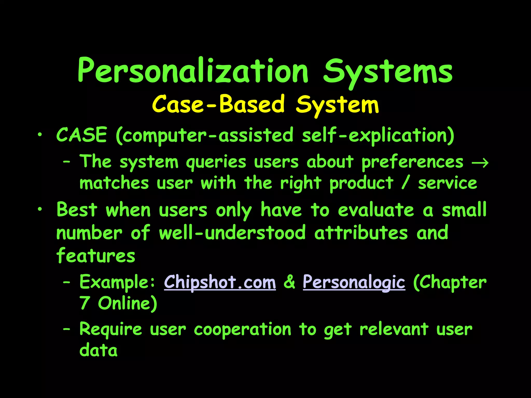 Personalization Systems CASE (computer-assisted self-explication) The system queries users about preferences    matches user with the right product / service Best when users only have to evaluate a small number of well-understood attributes and features Example:  Chipshot.com  &  Personalogic  (Chapter 7 Online) Require user cooperation to get relevant user data Case-Based System 