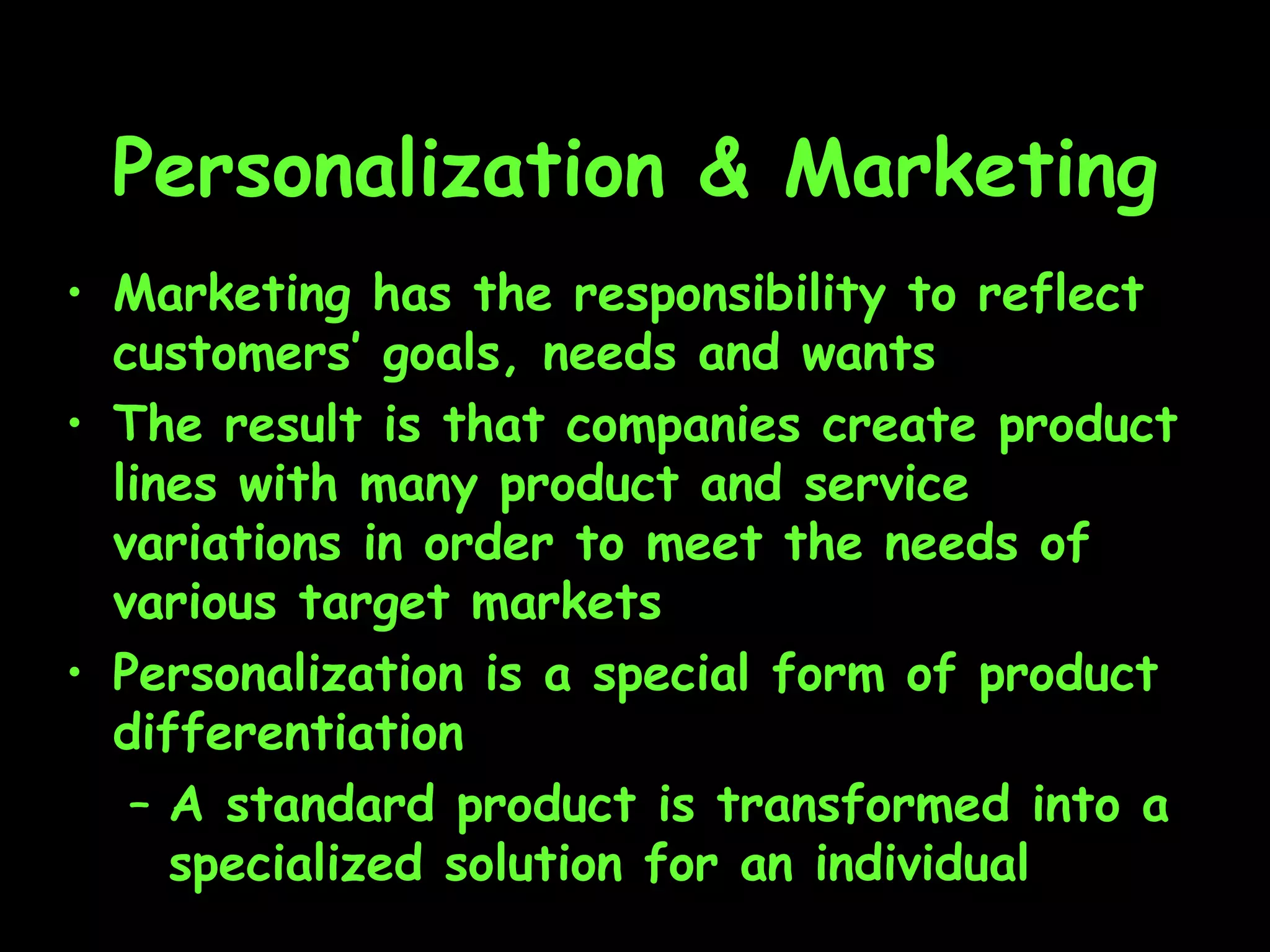 Personalization & Marketing Marketing has the responsibility to reflect customers’ goals, needs and wants The result is that companies create product lines with many product and service variations in order to meet the needs of various target markets Personalization is a special form of product differentiation A standard product is transformed into a specialized solution for an individual 