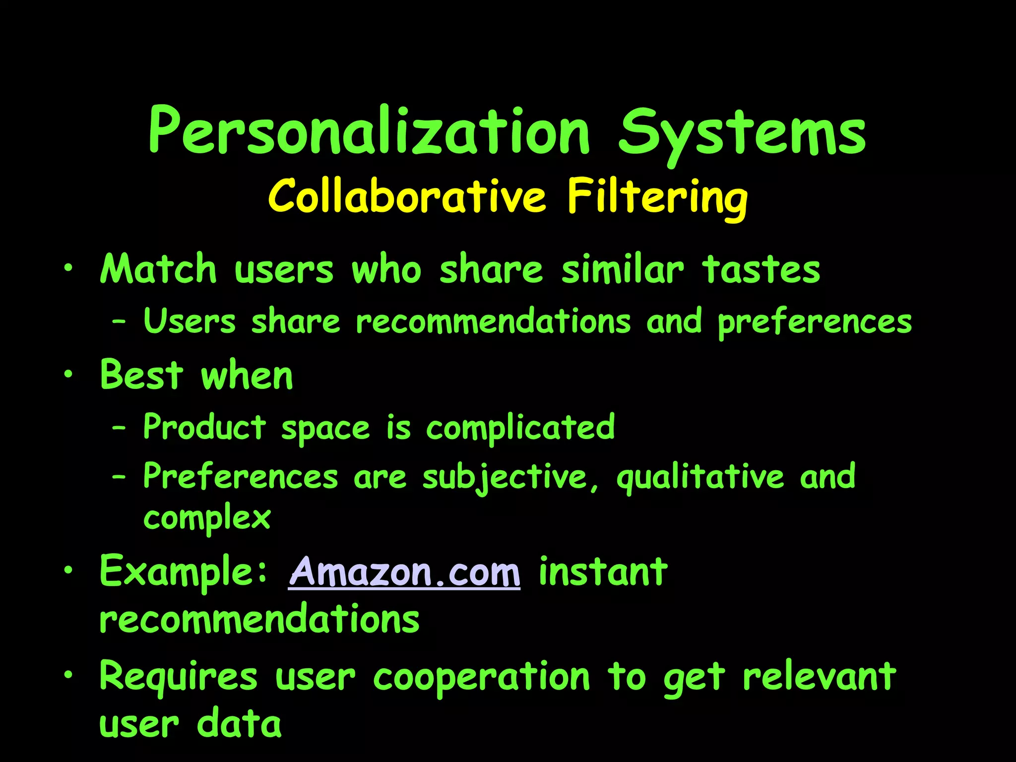 Personalization Systems Match users who share similar tastes Users share recommendations and preferences Best when Product space is complicated Preferences are subjective, qualitative and complex Example:  Amazon.com  instant recommendations Requires user cooperation to get relevant user data Collaborative Filtering 