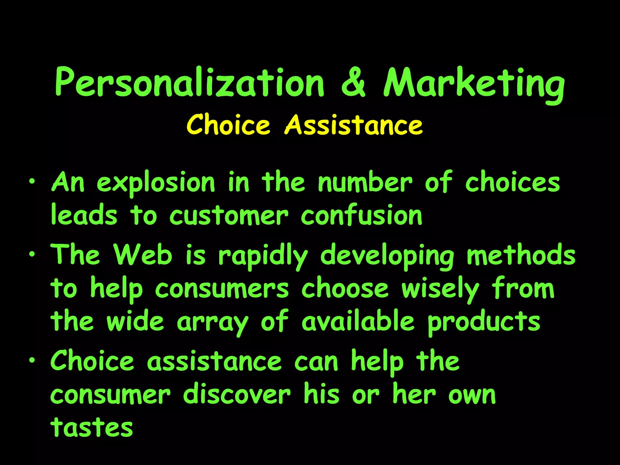 Personalization & Marketing An explosion in the number of choices leads to customer confusion The Web is rapidly developing methods to help consumers choose wisely from the wide array of available products Choice assistance can help the consumer discover his or her own tastes Choice Assistance 