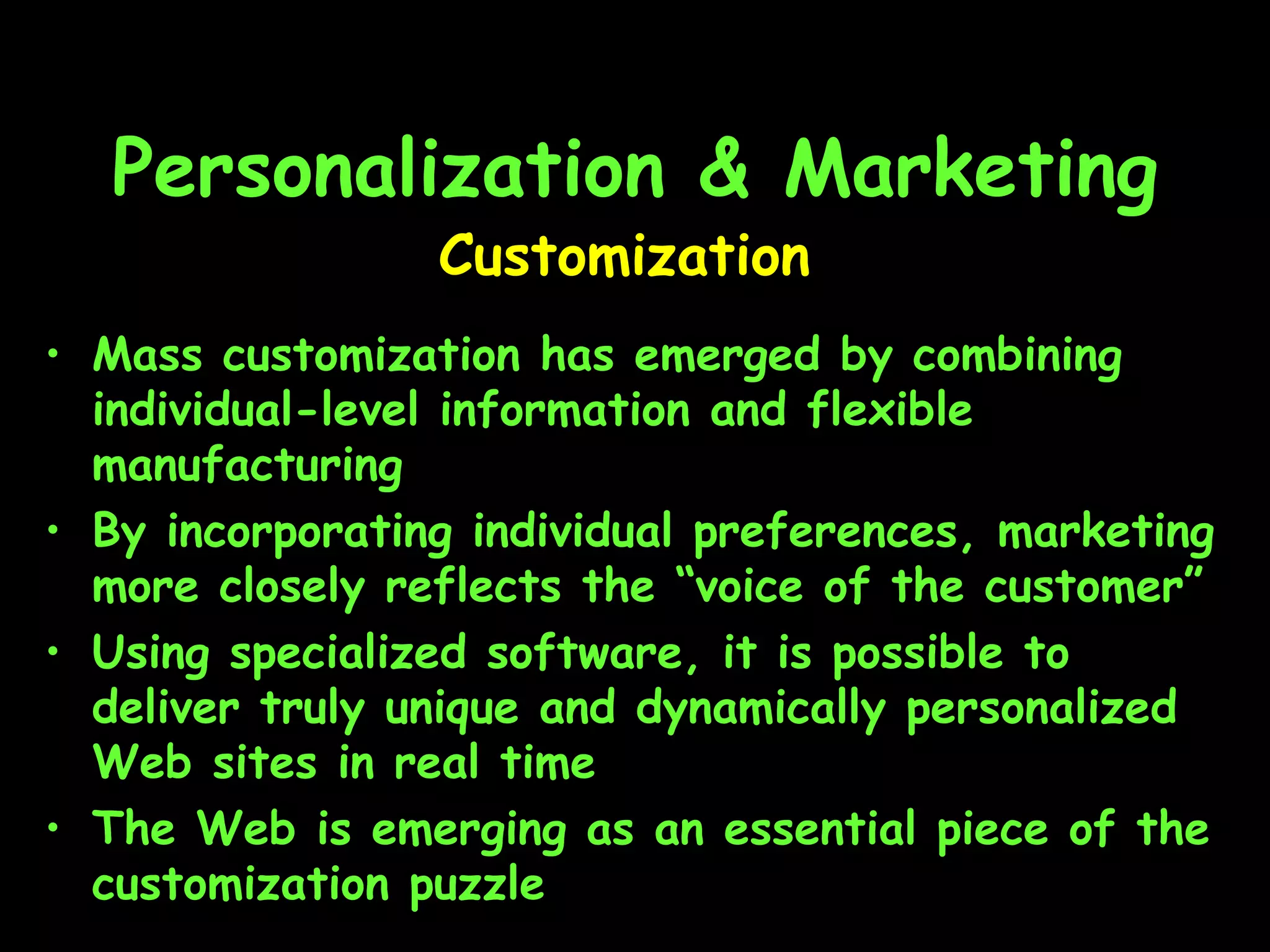 Personalization & Marketing Mass customization has emerged by combining individual-level information and flexible manufacturing By incorporating individual preferences, marketing more closely reflects the “voice of the customer” Using specialized software, it is possible to deliver truly unique and dynamically personalized Web sites in real time The Web is emerging as an essential piece of the customization puzzle Customization 
