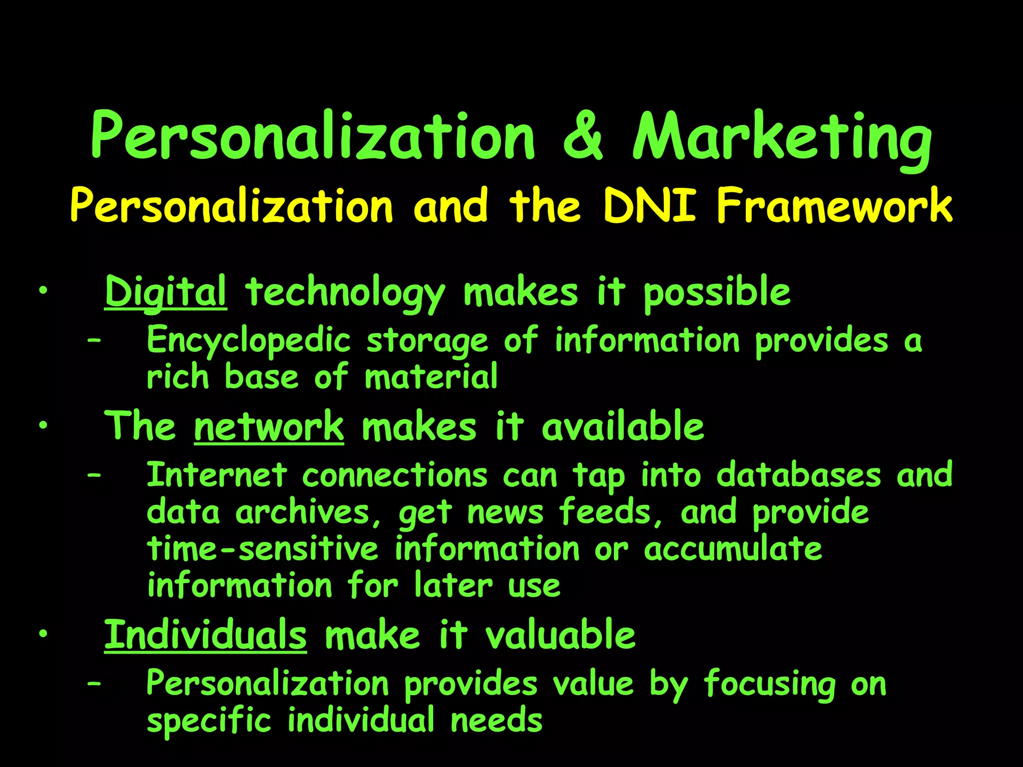 Personalization & Marketing Digital  technology makes it possible Encyclopedic storage of information provides a rich base of material The  network  makes it available Internet connections can tap into databases and data archives, get news feeds, and provide time-sensitive information or accumulate information for later use  Individuals  make it valuable Personalization provides value by focusing on specific individual needs Personalization and the DNI Framework 