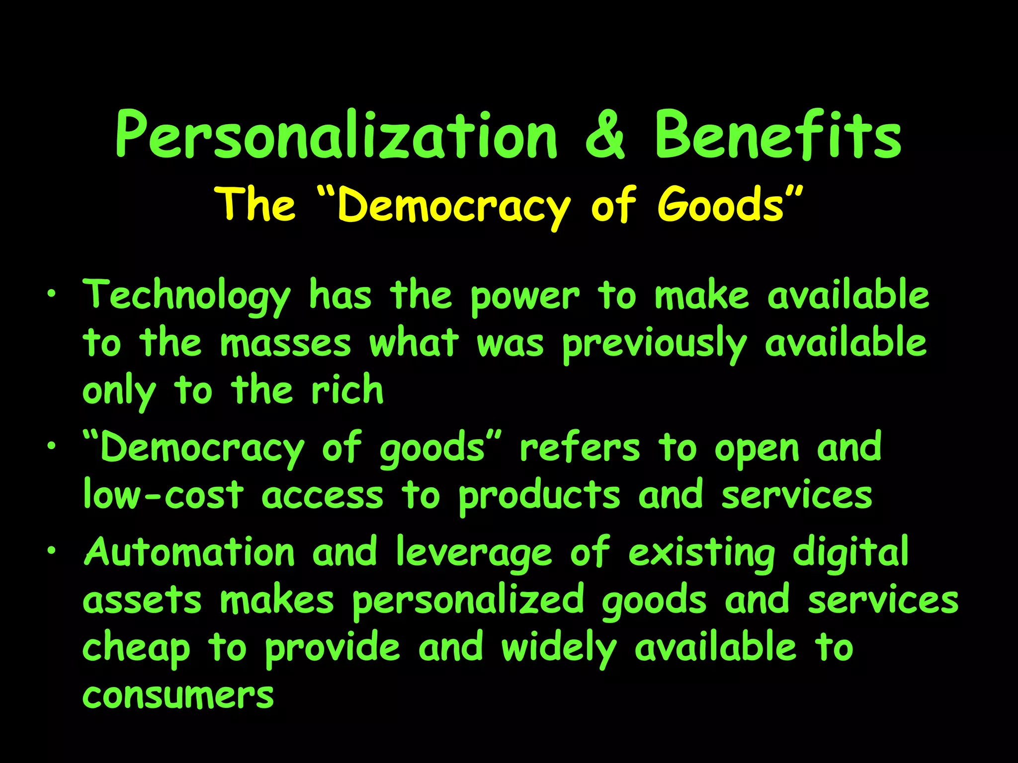 Personalization & Benefits Technology has the power to make available to the masses what was previously available only to the rich “ Democracy of goods” refers to open and low-cost access to products and services Automation and leverage of existing digital assets makes personalized goods and services cheap to provide and widely available to consumers The “Democracy of Goods” 
