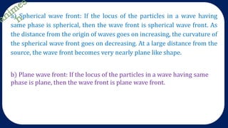 b) Plane wave front: If the locus of the particles in a wave having same
phase is plane, then the wave front is plane wave front.
a) Spherical wave front: If the locus of the particles in a wave having
same phase is spherical, then the wave front is spherical wave front. As
the distance from the origin of waves goes on increasing, the curvature of
the spherical wave front goes on decreasing. At a large distance from the
source, the wave front becomes very nearly plane like shape.
 